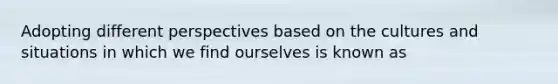 Adopting different perspectives based on the cultures and situations in which we find ourselves is known as