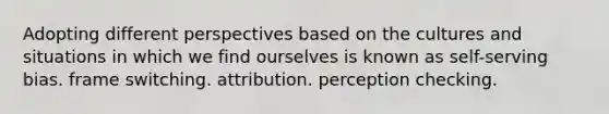 Adopting different perspectives based on the cultures and situations in which we find ourselves is known as self-serving bias. frame switching. attribution. perception checking.