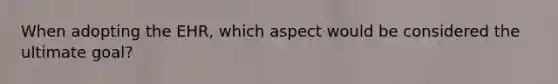 When adopting the EHR, which aspect would be considered the ultimate goal?