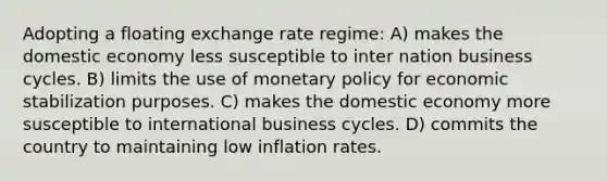 Adopting a floating exchange rate regime: A) makes the domestic economy less susceptible to inter nation business cycles. B) limits the use of monetary policy for economic stabilization purposes. C) makes the domestic economy more susceptible to international business cycles. D) commits the country to maintaining low inflation rates.