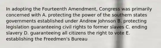 In adopting the Fourteenth Amendment, Congress was primarily concerned with A. protecting the power of the southern states governments established under Andrew Johnson B. protecting legislation guaranteeing civil rights to former slaves C. ending slavery D. guaranteeing all citizens the right to vote E. establishing the Freedmen's Bureau