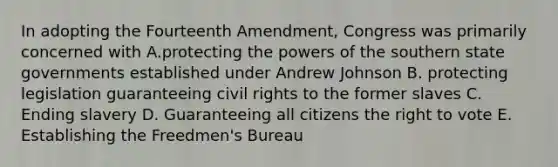 In adopting the Fourteenth Amendment, Congress was primarily concerned with A.protecting the powers of the southern state governments established under Andrew Johnson B. protecting legislation guaranteeing civil rights to the former slaves C. Ending slavery D. Guaranteeing all citizens the right to vote E. Establishing the Freedmen's Bureau