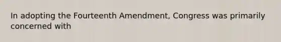 In adopting the Fourteenth Amendment, Congress was primarily concerned with