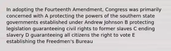 In adopting the Fourteenth Amendment, Congress was primarily concerned with A protecting the powers of the southern state governments established under Andrew Johnson B protecting legislation guaranteeing civil rights to former slaves C ending slavery D guaranteeing all citizens the right to vote E establishing the Freedmen's Bureau