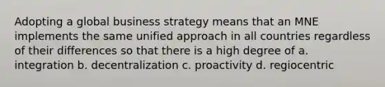 Adopting a global business strategy means that an MNE implements the same unified approach in all countries regardless of their differences so that there is a high degree of a. integration b. decentralization c. proactivity d. regiocentric