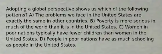 Adopting a global perspective shows us which of the following patterns? A) The problems we face in the United States are exactly the same in other countries. B) Poverty is more serious in much of the world than it is in the United States. C) Women in poor nations typically have fewer children than women in the United States. D) People in poor nations have as much schooling as people in the United States.