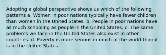 Adopting a global perspective shows us which of the following patterns a. Women in poor nations typically have fewer children than women in the United States. b. People in poor nations have as much schooling as people in the United States. c. The same problems we face in the United States also exist in other countries. d. Poverty is more serious in much of the world than it is in the United States.