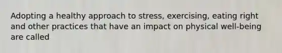 Adopting a healthy approach to stress, exercising, eating right and other practices that have an impact on physical well-being are called