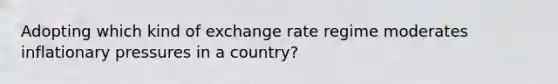 Adopting which kind of exchange rate regime moderates inflationary pressures in a country?