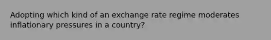 Adopting which kind of an exchange rate regime moderates inflationary pressures in a country?