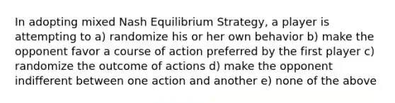 In adopting mixed Nash Equilibrium Strategy, a player is attempting to a) randomize his or her own behavior b) make the opponent favor a course of action preferred by the first player c) randomize the outcome of actions d) make the opponent indifferent between one action and another e) none of the above