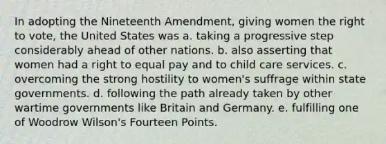 In adopting the Nineteenth Amendment, giving women <a href='https://www.questionai.com/knowledge/kr9tEqZQot-the-right-to-vote' class='anchor-knowledge'>the right to vote</a>, the United States was a. taking a progressive step considerably ahead of other nations. b. also asserting that women had a right to equal pay and to child care services. c. overcoming the strong hostility to women's suffrage within state governments. d. following the path already taken by other wartime governments like Britain and Germany. e. fulfilling one of Woodrow Wilson's Fourteen Points.