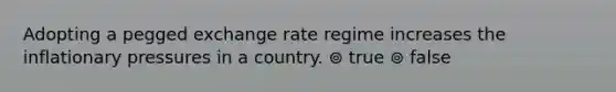 Adopting a pegged exchange rate regime increases the inflationary pressures in a country. ⊚ true ⊚ false