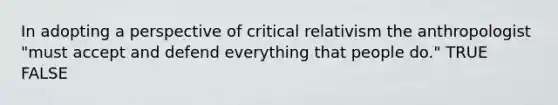 In adopting a perspective of critical relativism the anthropologist "must accept and defend everything that people do." TRUE FALSE