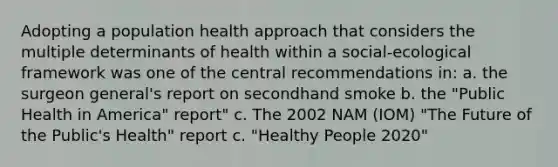 Adopting a population health approach that considers the multiple determinants of health within a social-ecological framework was one of the central recommendations in: a. the surgeon general's report on secondhand smoke b. the "Public Health in America" report" c. The 2002 NAM (IOM) "The Future of the Public's Health" report c. "Healthy People 2020"