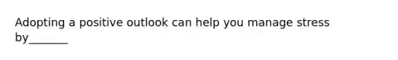 Adopting a positive outlook can help you manage stress by_______