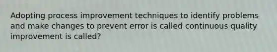 Adopting process improvement techniques to identify problems and make changes to prevent error is called continuous quality improvement is called?