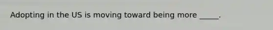 Adopting in the US is moving toward being more _____.
