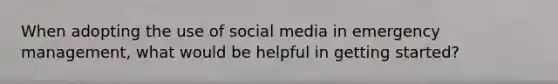 When adopting the use of social media in emergency management, what would be helpful in getting started?