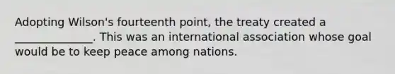 Adopting Wilson's fourteenth point, the treaty created a ______________. This was an international association whose goal would be to keep peace among nations.