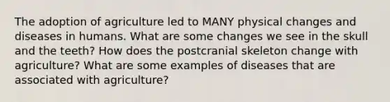 The adoption of agriculture led to MANY physical changes and diseases in humans. What are some changes we see in the skull and the teeth? How does the postcranial skeleton change with agriculture? What are some examples of diseases that are associated with agriculture?