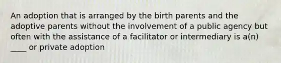 An adoption that is arranged by the birth parents and the adoptive parents without the involvement of a public agency but often with the assistance of a facilitator or intermediary is a(n) ____ or private adoption