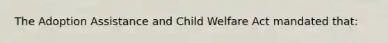 The Adoption Assistance and Child Welfare Act mandated that: