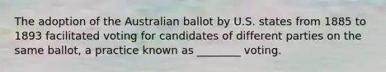 The adoption of the Australian ballot by U.S. states from 1885 to 1893 facilitated voting for candidates of different parties on the same ballot, a practice known as ________ voting.