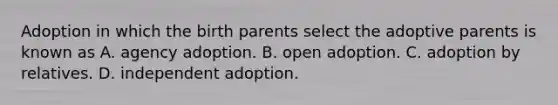 Adoption in which the birth parents select the adoptive parents is known as A. agency adoption. B. open adoption. C. adoption by relatives. D. independent adoption.