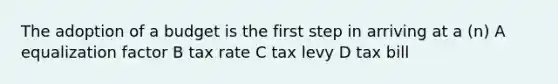 The adoption of a budget is the first step in arriving at a (n) A equalization factor B tax rate C tax levy D tax bill