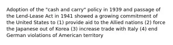 Adoption of the "cash and carry" policy in 1939 and passage of the Lend-Lease Act in 1941 showed a growing commitment of the United States to (1) provide aid to the Allied nations (2) force the Japanese out of Korea (3) increase trade with Italy (4) end German violations of American territory