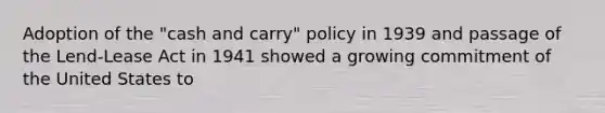 Adoption of the "cash and carry" policy in 1939 and passage of the Lend-Lease Act in 1941 showed a growing commitment of the United States to