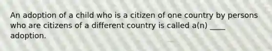 An adoption of a child who is a citizen of one country by persons who are citizens of a different country is called a(n) ____ adoption.