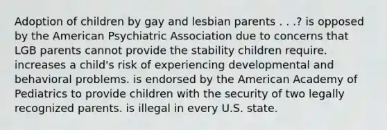 Adoption of children by gay and lesbian parents . . .? ​is opposed by the American Psychiatric Association due to concerns that LGB parents cannot provide the stability children require. ​increases a child's risk of experiencing developmental and behavioral problems. ​is endorsed by the American Academy of Pediatrics to provide children with the security of two legally recognized parents. ​is illegal in every U.S. state.