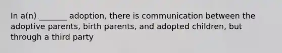 In a(n) _______ adoption, there is communication between the adoptive parents, birth parents, and adopted children, but through a third party