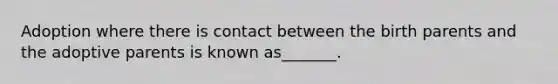 Adoption where there is contact between the birth parents and the adoptive parents is known as_______.