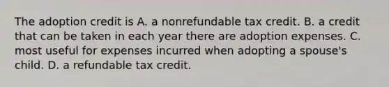 The adoption credit is A. a nonrefundable tax credit. B. a credit that can be taken in each year there are adoption expenses. C. most useful for expenses incurred when adopting a spouse's child. D. a refundable tax credit.