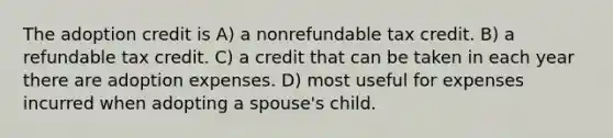 The adoption credit is A) a nonrefundable tax credit. B) a refundable tax credit. C) a credit that can be taken in each year there are adoption expenses. D) most useful for expenses incurred when adopting a spouse's child.