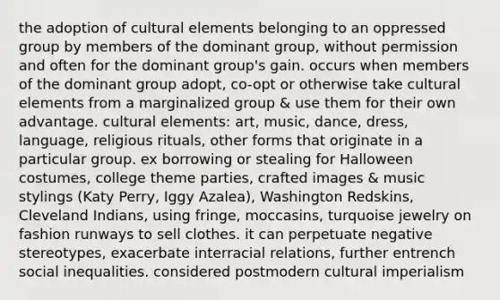 the adoption of cultural elements belonging to an oppressed group by members of the dominant group, without permission and often for the dominant group's gain. occurs when members of the dominant group adopt, co-opt or otherwise take cultural elements from a marginalized group & use them for their own advantage. cultural elements: art, music, dance, dress, language, religious rituals, other forms that originate in a particular group. ex borrowing or stealing for Halloween costumes, college theme parties, crafted images & music stylings (Katy Perry, Iggy Azalea), Washington Redskins, Cleveland Indians, using fringe, moccasins, turquoise jewelry on fashion runways to sell clothes. it can perpetuate negative stereotypes, exacerbate interracial relations, further entrench social inequalities. considered postmodern cultural imperialism