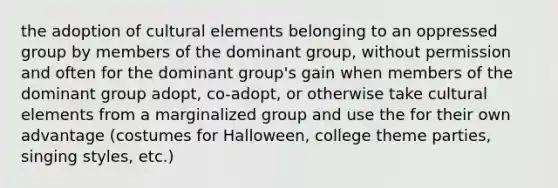 the adoption of cultural elements belonging to an oppressed group by members of the dominant group, without permission and often for the dominant group's gain when members of the dominant group adopt, co-adopt, or otherwise take cultural elements from a marginalized group and use the for their own advantage (costumes for Halloween, college theme parties, singing styles, etc.)