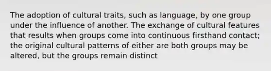 The adoption of cultural traits, such as language, by one group under the influence of another. The exchange of cultural features that results when groups come into continuous firsthand contact; the original cultural patterns of either are both groups may be altered, but the groups remain distinct