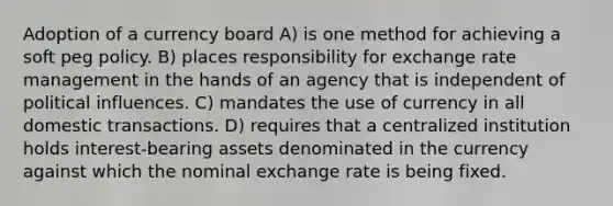 Adoption of a currency board A) is one method for achieving a soft peg policy. B) places responsibility for exchange rate management in the hands of an agency that is independent of political influences. C) mandates the use of currency in all domestic transactions. D) requires that a centralized institution holds interest-bearing assets denominated in the currency against which the nominal exchange rate is being fixed.