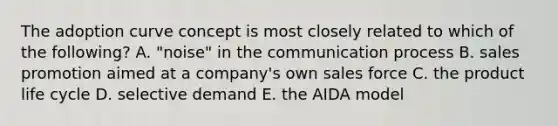 The adoption curve concept is most closely related to which of the following? A. "noise" in <a href='https://www.questionai.com/knowledge/kTysIo37id-the-communication-process' class='anchor-knowledge'>the communication process</a> B. sales promotion aimed at a company's own sales force C. the product life cycle D. selective demand E. the AIDA model