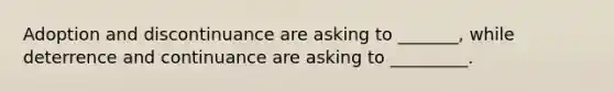 Adoption and discontinuance are asking to _______, while deterrence and continuance are asking to _________.