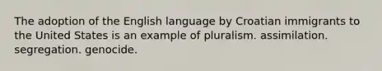 The adoption of the English language by Croatian immigrants to the United States is an example of pluralism. assimilation. segregation. genocide.