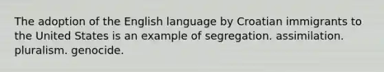 The adoption of the English language by Croatian immigrants to the United States is an example of segregation. assimilation. pluralism. genocide.