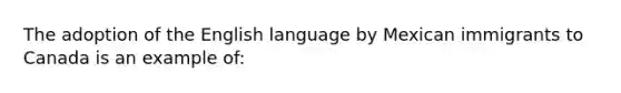 The adoption of the English language by Mexican immigrants to Canada is an example of: