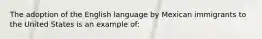 The adoption of the English language by Mexican immigrants to the United States is an example of: