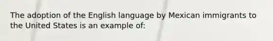 The adoption of the English language by Mexican immigrants to the United States is an example of: