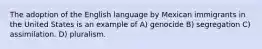 The adoption of the English language by Mexican immigrants in the United States is an example of A) genocide B) segregation C) assimilation. D) pluralism.